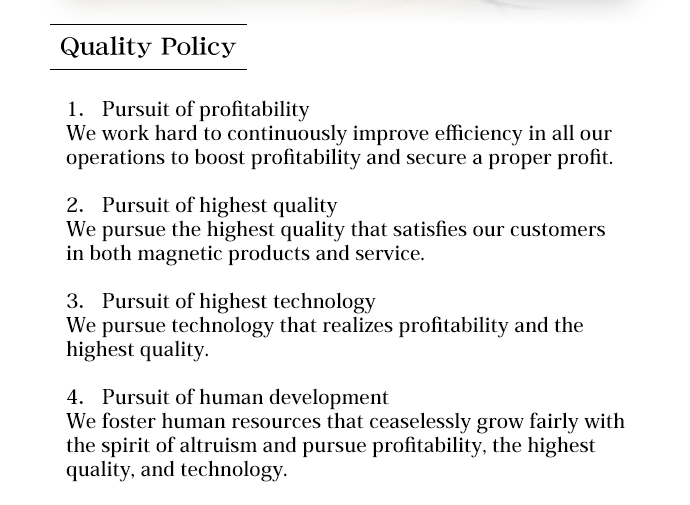 Quality policy/1.Pursuit of profitability/We work hard to continuously improve efficiency in all our operations to boost profitability and secure a proper profit.2.Pursuit of highest quality/We pursue the highest quality that satisfies our customers in both magnetic products and services.3.Pursuit of technology/We pursue technology that realizes profitability and the highest quality.4.Pursuit of human development/We foster human resources that ceaselessly grow fairly with the spirit of altruism and pursue profitability, the highest quality, and technology.