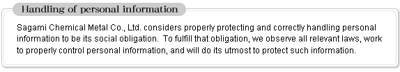 [Handling of personal information] Sagami Chemical Metal Co., Ltd. considers properly protecting and correctly handling personal information to be its social obligation.  To fulfill that obligation, we observe all relevant laws, work to properly control personal information, and will do its utmost to protect such information.